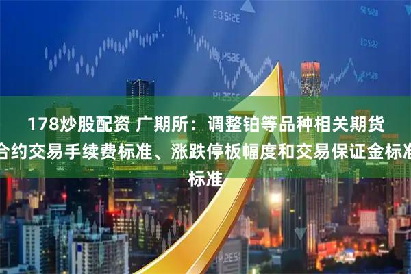 178炒股配资 广期所：调整铂等品种相关期货合约交易手续费标准、涨跌停板幅度和交易保证金标准