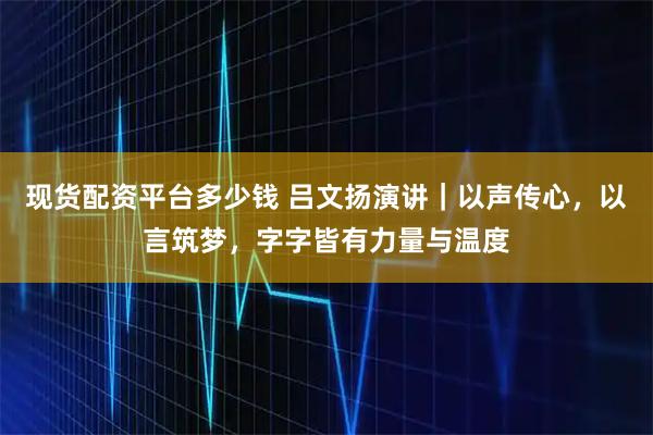 现货配资平台多少钱 吕文扬演讲｜以声传心，以言筑梦，字字皆有力量与温度