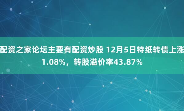 配资之家论坛主要有配资炒股 12月5日特纸转债上涨1.08%，转股溢价率43.87%