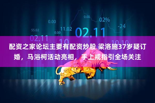 配资之家论坛主要有配资炒股 梁洛施37岁疑订婚，马浴柯活动亮相，手上戒指引全场关注
