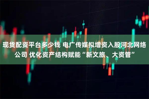 现货配资平台多少钱 电广传媒拟增资入股河北网络公司 优化资产结构赋能“新文旅、大资管”