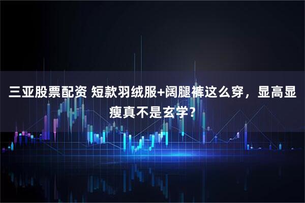 三亚股票配资 短款羽绒服+阔腿裤这么穿，显高显瘦真不是玄学？