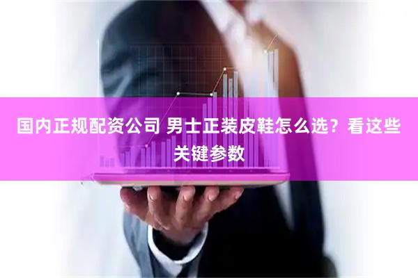 国内正规配资公司 男士正装皮鞋怎么选？看这些关键参数