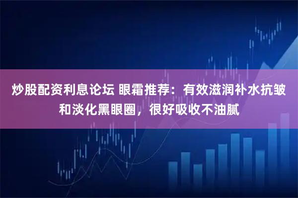炒股配资利息论坛 眼霜推荐：有效滋润补水抗皱和淡化黑眼圈，很好吸收不油腻