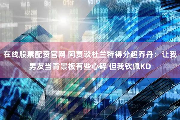 在线股票配资官网 阿贾谈杜兰特得分超乔丹：让我男友当背景板有些心碎 但我钦佩KD