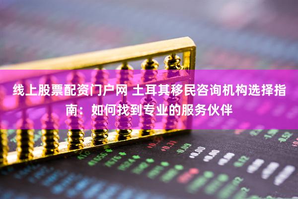 线上股票配资门户网 土耳其移民咨询机构选择指南：如何找到专业的服务伙伴