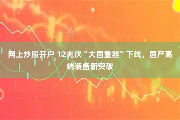网上炒股开户 12兆伏“大国重器”下线，国产高端装备新突破
