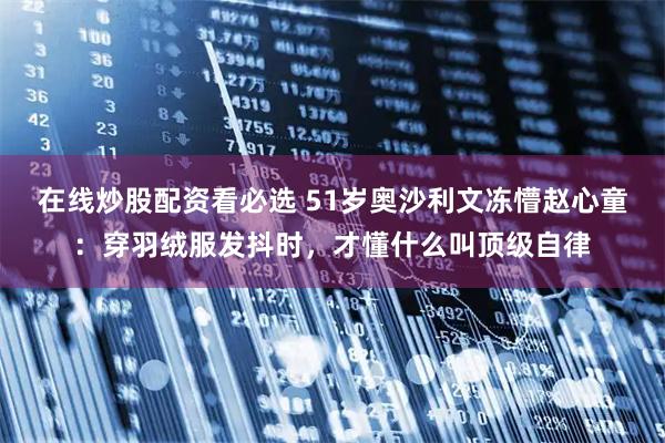 在线炒股配资看必选 51岁奥沙利文冻懵赵心童：穿羽绒服发抖时，才懂什么叫顶级自律