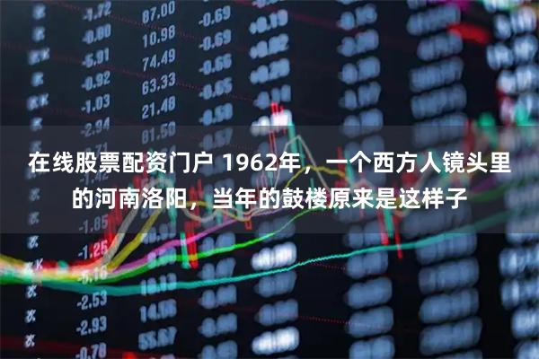 在线股票配资门户 1962年，一个西方人镜头里的河南洛阳，当年的鼓楼原来是这样子