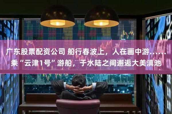 广东股票配资公司 船行春波上，人在画中游……乘“云津1号”游船，于水陆之间邂逅大美滇池
