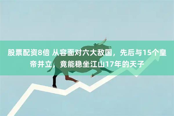 股票配资8倍 从容面对六大敌国，先后与15个皇帝并立，竟能稳坐江山17年的天子