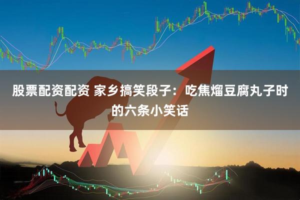 股票配资配资 家乡搞笑段子：吃焦熘豆腐丸子时的六条小笑话