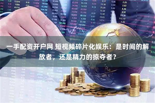 一手配资开户网 短视频碎片化娱乐：是时间的解放者，还是精力的掠夺者？