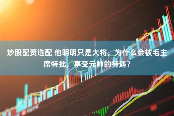 炒股配资选配 他明明只是大将，为什么会被毛主席特批，享受元帅的待遇？