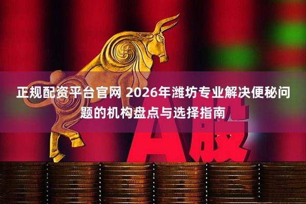 正规配资平台官网 2026年潍坊专业解决便秘问题的机构盘点与选择指南