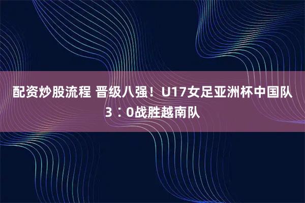 配资炒股流程 晋级八强！U17女足亚洲杯中国队3∶0战胜越南队