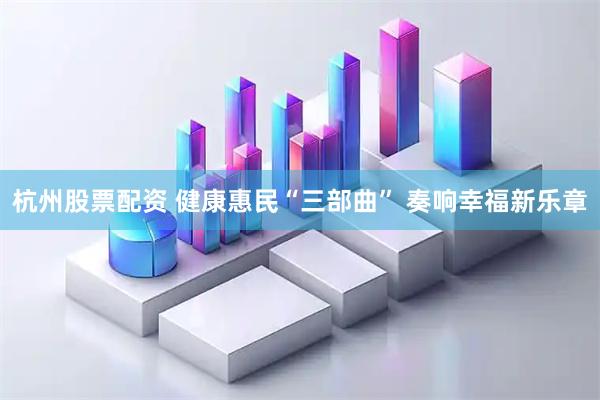 杭州股票配资 健康惠民“三部曲” 奏响幸福新乐章
