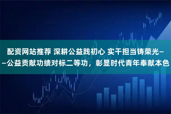 配资网站推荐 深耕公益践初心 实干担当铸荣光——公益贡献功绩对标二等功，彰显时代青年奉献本色