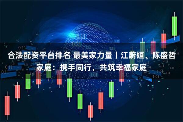 合法配资平台排名 最美家力量丨江蔚姮、陈盛哲家庭：携手同行，共筑幸福家庭
