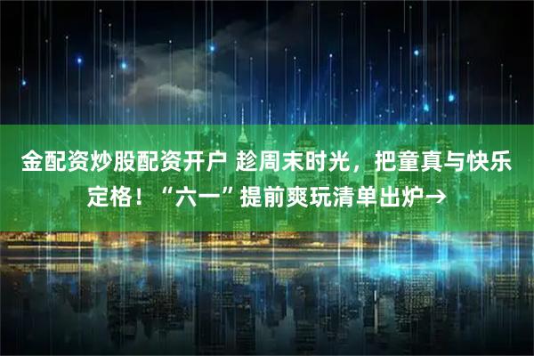 金配资炒股配资开户 趁周末时光，把童真与快乐定格！“六一”提前爽玩清单出炉→