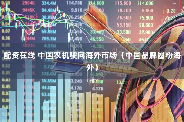 配资在线 中国农机驶向海外市场（中国品牌圈粉海外）