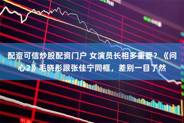 配资可信炒股配资门户 女演员长相多重要？《问心2》毛晓彤跟张佳宁同框，差别一目了然