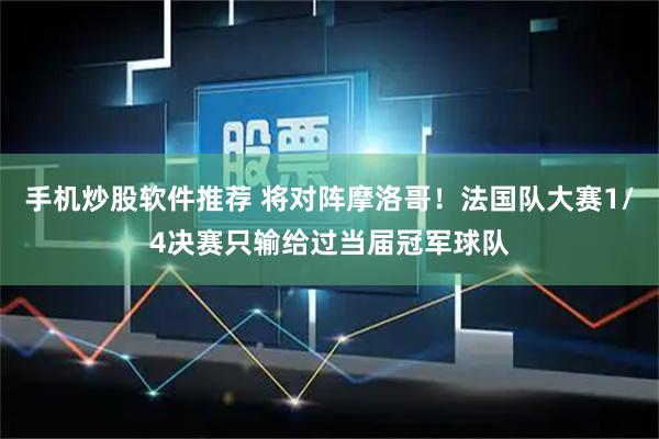 手机炒股软件推荐 将对阵摩洛哥！法国队大赛1/4决赛只输给过当届冠军球队