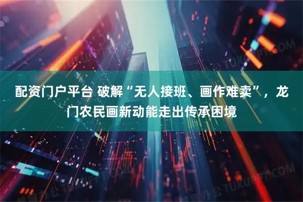 配资门户平台 破解“无人接班、画作难卖”，龙门农民画新动能走出传承困境
